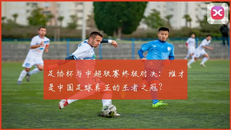 足协杯与中超联赛终极对决:谁才是中国足球真正的王者之冠?
