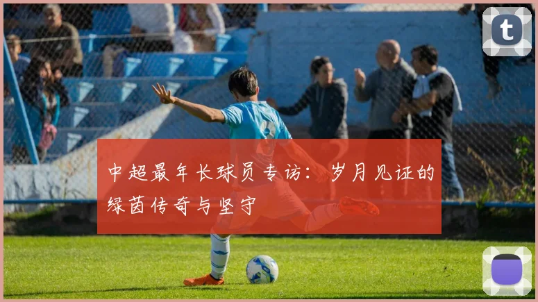 中超最年长球员专访：岁月见证的绿茵传奇与坚守