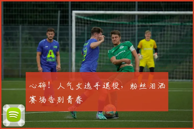 心碎！人气女选手退役，粉丝泪洒赛场告别青春