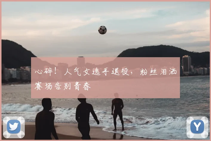 心碎！人气女选手退役，粉丝泪洒赛场告别青春