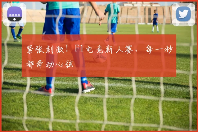 紧张刺激!F1电竞新人赛,每一秒都牵动心弦