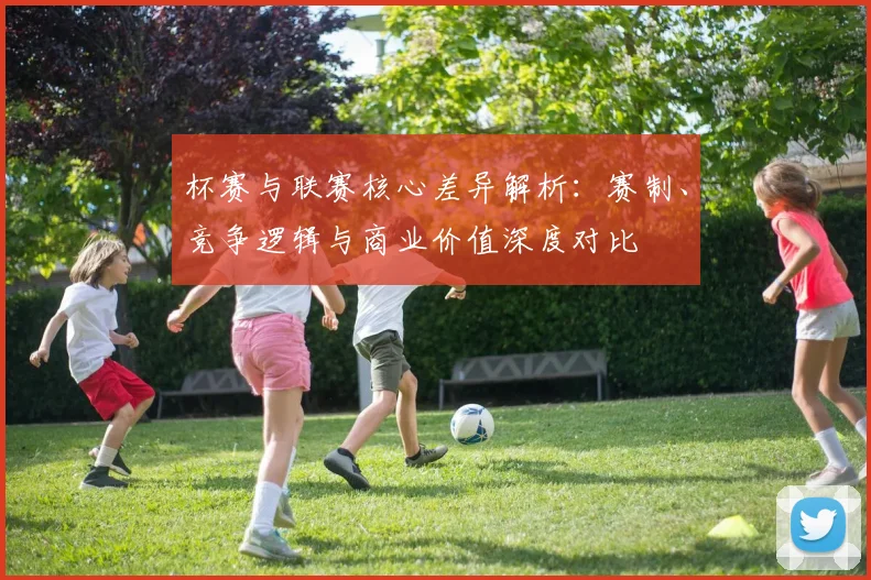 杯赛与联赛核心差异解析：赛制、竞争逻辑与商业价值深度对比